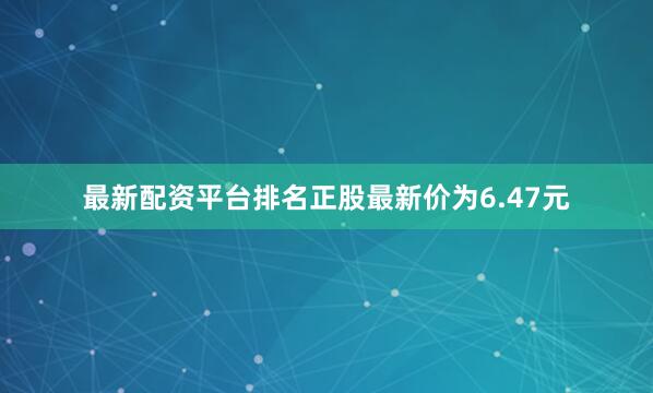最新配资平台排名正股最新价为6.47元