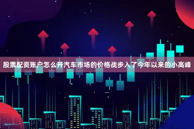 股票配资账户怎么开汽车市场的价格战步入了今年以来的小高峰