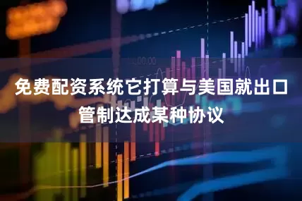 免费配资系统它打算与美国就出口管制达成某种协议