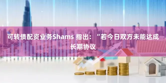 可转债配资业务Shams 指出：“若今日双方未能达成长期协议