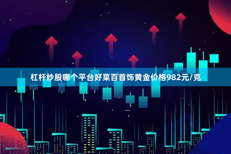 杠杆炒股哪个平台好菜百首饰黄金价格982元/克