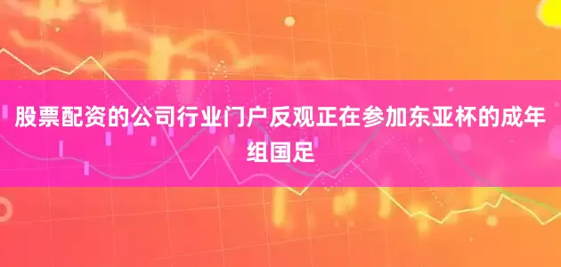 股票配资的公司行业门户反观正在参加东亚杯的成年组国足