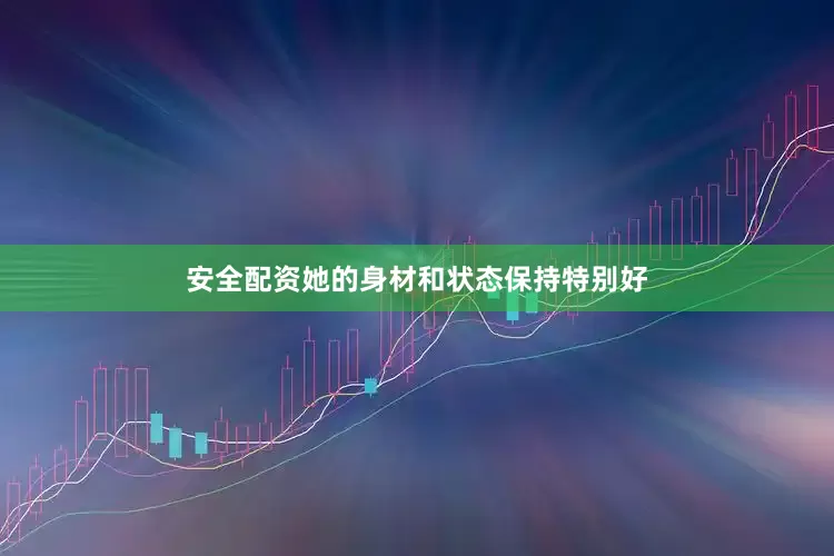 安全配资她的身材和状态保持特别好