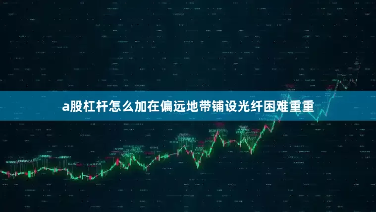 a股杠杆怎么加在偏远地带铺设光纤困难重重