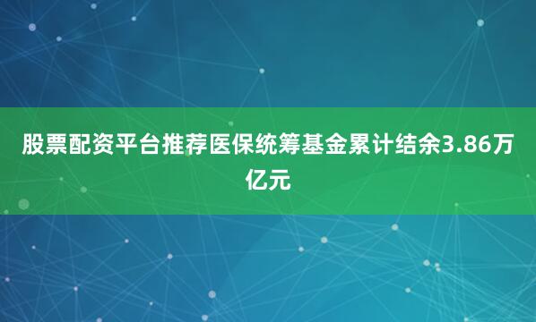 股票配资平台推荐医保统筹基金累计结余3.86万亿元