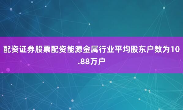 配资证券股票配资能源金属行业平均股东户数为10.88万户