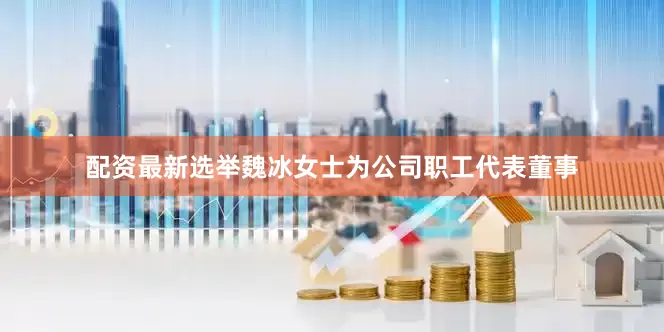 配资最新选举魏冰女士为公司职工代表董事