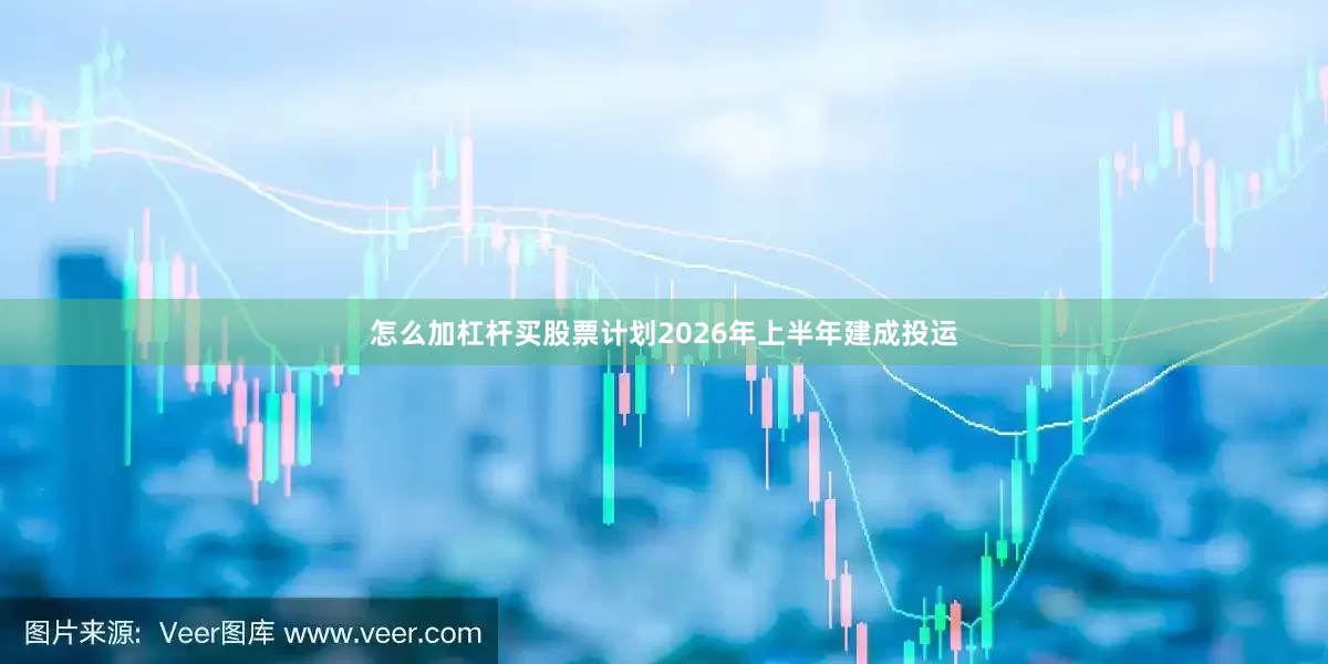 怎么加杠杆买股票计划2026年上半年建成投运