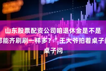 山东股票配资公司咱退休金是不是都能齐刷刷一样多？”王大爷拍着桌子问