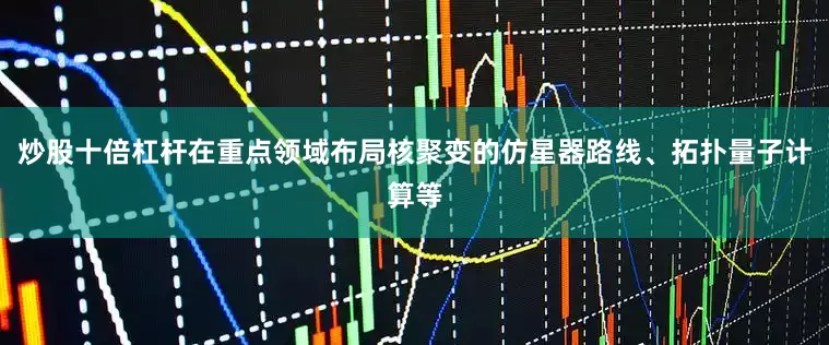 炒股十倍杠杆在重点领域布局核聚变的仿星器路线、拓扑量子计算等