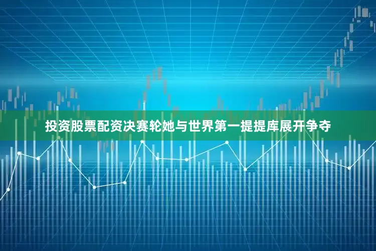 投资股票配资决赛轮她与世界第一提提库展开争夺