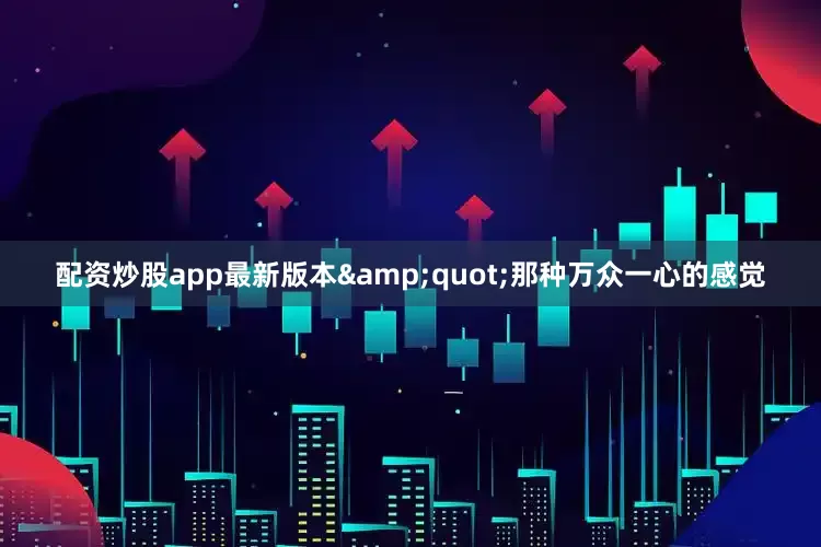 配资炒股app最新版本&quot;那种万众一心的感觉